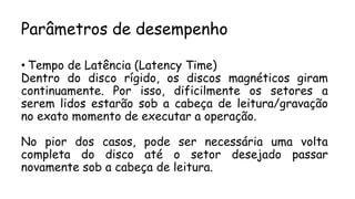 Parâmetros de desempenho
• Tempo de Latência (Latency Time)
Dentro do disco rígido, os discos magnéticos giram
continuamente. Por isso, dificilmente os setores a
serem lidos estarão sob a cabeça de leitura/gravação
no exato momento de executar a operação.
No pior dos casos, pode ser necessária uma volta
completa do disco até o setor desejado passar
novamente sob a cabeça de leitura.
 