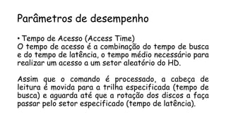 Parâmetros de desempenho
• Tempo de Acesso (Access Time)
O tempo de acesso é a combinação do tempo de busca
e do tempo de latência, o tempo médio necessário para
realizar um acesso a um setor aleatório do HD.
Assim que o comando é processado, a cabeça de
leitura é movida para a trilha especificada (tempo de
busca) e aguarda até que a rotação dos discos a faça
passar pelo setor especificado (tempo de latência).
 