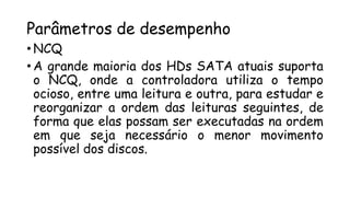 Parâmetros de desempenho
• NCQ
• A grande maioria dos HDs SATA atuais suporta
o NCQ, onde a controladora utiliza o tempo
ocioso, entre uma leitura e outra, para estudar e
reorganizar a ordem das leituras seguintes, de
forma que elas possam ser executadas na ordem
em que seja necessário o menor movimento
possível dos discos.
 