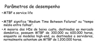Parâmetros de desempenho
• MTBF e service life
• MTBF significa "Medium Time Between Failures" ou "tempo
médio entre falhas".
• A maioria dos HDs de baixo custo, destinados ao mercado
doméstico, possuem MTBF de 300.000 ou 600.000 horas,
enquanto os modelos high-end, ou destinados a servidores,
normalmente ostentam um MTBF de 1.200.000 horas.
 