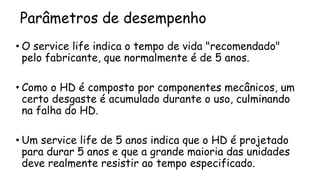 Parâmetros de desempenho
• O service life indica o tempo de vida "recomendado"
pelo fabricante, que normalmente é de 5 anos.
• Como o HD é composto por componentes mecânicos, um
certo desgaste é acumulado durante o uso, culminando
na falha do HD.
• Um service life de 5 anos indica que o HD é projetado
para durar 5 anos e que a grande maioria das unidades
deve realmente resistir ao tempo especificado.
 