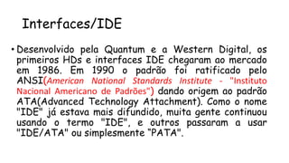 Interfaces/IDE
• Desenvolvido pela Quantum e a Western Digital, os
primeiros HDs e interfaces IDE chegaram ao mercado
em 1986. Em 1990 o padrão foi ratificado pelo
ANSI(American National Standards Institute - "Instituto
Nacional Americano de Padrões") dando origem ao padrão
ATA(Advanced Technology Attachment). Como o nome
"IDE" já estava mais difundido, muita gente continuou
usando o termo "IDE", e outros passaram a usar
"IDE/ATA" ou simplesmente “PATA".
 