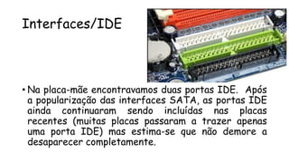 Interfaces/IDE
• Na placa-mãe encontravamos duas portas IDE. Após
a popularização das interfaces SATA, as portas IDE
ainda continuaram sendo incluídas nas placas
recentes (muitas placas passaram a trazer apenas
uma porta IDE) mas estima-se que não demore a
desaparecer completamente.
 