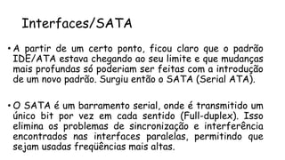 Interfaces/SATA
• A partir de um certo ponto, ficou claro que o padrão
IDE/ATA estava chegando ao seu limite e que mudanças
mais profundas só poderiam ser feitas com a introdução
de um novo padrão. Surgiu então o SATA (Serial ATA).
• O SATA é um barramento serial, onde é transmitido um
único bit por vez em cada sentido (Full-duplex). Isso
elimina os problemas de sincronização e interferência
encontrados nas interfaces paralelas, permitindo que
sejam usadas freqüências mais altas.
 