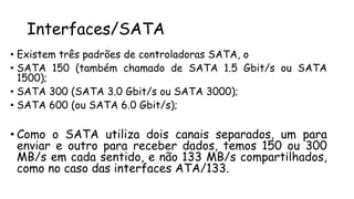 Interfaces/SATA
• Existem três padrões de controladoras SATA, o
• SATA 150 (também chamado de SATA 1.5 Gbit/s ou SATA
1500);
• SATA 300 (SATA 3.0 Gbit/s ou SATA 3000);
• SATA 600 (ou SATA 6.0 Gbit/s);
• Como o SATA utiliza dois canais separados, um para
enviar e outro para receber dados, temos 150 ou 300
MB/s em cada sentido, e não 133 MB/s compartilhados,
como no caso das interfaces ATA/133.
 
