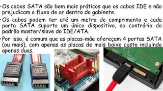• Os cabos SATA são bem mais práticos que os cabos IDE e não
prejudicam o fluxo de ar dentro do gabinete.
• Os cabos podem ter até um metro de comprimento e cada
porta SATA suporta um único dispositivo, ao contrário do
padrão master/slave do IDE/ATA.
• Por isso, é comum que as placas-mãe ofereçam 4 portas SATA
(ou mais), com apenas as placas de mais baixo custo incluindo
apenas duas.
 