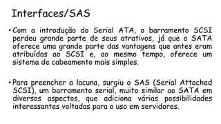 Interfaces/SAS
• Com a introdução do Serial ATA, o barramento SCSI
perdeu grande parte de seus atrativos, já que o SATA
oferece uma grande parte das vantagens que antes eram
atribuídas ao SCSI e, ao mesmo tempo, oferece um
sistema de cabeamento mais simples.
• Para preencher a lacuna, surgiu o SAS (Serial Attached
SCSI), um barramento serial, muito similar ao SATA em
diversos aspectos, que adiciona várias possibilidades
interessantes voltadas para o uso em servidores.
 