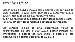 Interfaces/SAS
• Assim como o SCSI conviveu com o padrão IDE por mais de
duas décadas, o SAS está destinado a concorrer com o
SATA, com cada um em seu respectivo nicho:
• O SATA nos micros domésticos e servidores de baixo custo.
• O SAS em servidores maiores e estações de trabalho.
• As versões iniciais do SAS suportavam taxas de
transferência de 150 e 300 MB/s, posteriormente foi
introduzido o padrão de 600 MB/s e passou a ser
desenvolvido o padrão seguinte, de 1.2 GB/s.
 