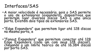 Interfaces/SAS
• A maior velocidade é necessária, pois o SAS permite
o uso de extensores (expanders), dispositivos que
permitem ligar diversos discos SAS a uma única
porta. Existem dois tipos de extensores SAS.
• “Edge Expanders” que permitem ligar até 128 discos
na mesma porta, e
• “Fanout Expanders” que permitem conectar até 128
Edge Expanders (cada um com seus 128 discos!),
chegando a um limite teórico de até 16.384 discos
por porta SAS.
 