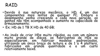 RAID
• Devido à sua natureza mecânica, o HD é um dos
componentes mais lentos de qualquer PC. Embora o
desempenho venha crescendo a cada nova geração, os
ganhos não têm acompanhado o aumento na capacidade de
armazenamento;
• Ex; HD de 1 TB X HD de 40 GB;
• Ao invés de criar HDs muito rápidos, ou com um número
muito grande de discos, os fabricantes de HDs se
especializaram em fabricar modelos padronizados,
utilizando um único braço de leitura e de 1 a 4 platters,
fabricados em grande quantidade e a um custo
relativamente baixo.
 