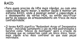 RAID
• Para quem precisa de HDs mais rápidos, ou com uma
capacidade muito maior, a melhor opção é montar um
sistema RAID, onde é possível somar a capacidade e
o desempenho de vários HDs, ou então sacrificar
parte do espaço de armazenamento em troca de mais
confiabilidade.
• O termo RAID significa "Redundant Array of Inexpensive
Disks", indicando justamente o uso de HDs padronizados e
baratos como "blocos de montagem" para a criação de
sistemas que se comportam como um único disco, maior,
mais rápido e/ou mais confiável do que suas peças
individuais.
 