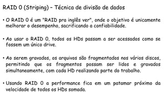 RAID 0 (Striping) – Técnica de divisão de dados
• O RAID 0 é um "RAID pra inglês ver", onde o objetivo é unicamente
melhorar o desempenho, sacrificando a confiabilidade.
• Ao usar o RAID 0, todos os HDs passam a ser acessados como se
fossem um único drive.
• Ao serem gravados, os arquivos são fragmentados nos vários discos,
permitindo que os fragmentos possam ser lidos e gravados
simultaneamente, com cada HD realizando parte do trabalho.
• Usando RAID 0 a performance fica em um patamar próximo da
velocidade de todos os HDs somada.
 