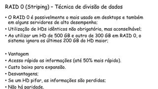 RAID 0 (Striping) – Técnica de divisão de dados
• O RAID 0 é possivelmente o mais usado em desktops e também
em alguns servidores de alto desempenho;
• Utilização de HDs idênticos não obrigatória, mas aconselhável;
• Ao utilizar um HD de 500 GB e outro de 300 GB em RAID 0, o
sistema ignora os últimos 200 GB do HD maior;
• Vantagem
• Acesso rápido as informações (até 50% mais rápido).
• Custo baixo para expansão.
• Desvantagens;
• Se um HD pifar, as informações são perdidas;
• Não há paridade.
 