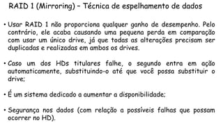 RAID 1 (Mirroring) – Técnica de espelhamento de dados
• Usar RAID 1 não proporciona qualquer ganho de desempenho. Pelo
contrário, ele acaba causando uma pequena perda em comparação
com usar um único drive, já que todas as alterações precisam ser
duplicadas e realizadas em ambos os drives.
• Caso um dos HDs titulares falhe, o segundo entra em ação
automaticamente, substituindo-o até que você possa substituir o
drive;
• É um sistema dedicado a aumentar a disponibilidade;
• Segurança nos dados (com relação a possíveis falhas que possam
ocorrer no HD).
 