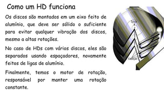 Como um HD funciona
Os discos são montados em um eixo feito de
alumínio, que deve ser sólido o suficiente
para evitar qualquer vibração dos discos,
mesmo a altas rotações.
No caso de HDs com vários discos, eles são
separados usando espaçadores, novamente
feitos de ligas de alumínio.
Finalmente, temos o motor de rotação,
responsável por manter uma rotação
constante.
 