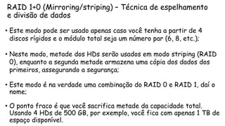 RAID 1+0 (Mirroring/striping) – Técnica de espelhamento
e divisão de dados
• Este modo pode ser usado apenas caso você tenha a partir de 4
discos rígidos e o módulo total seja um número par (6, 8, etc.);
• Neste modo, metade dos HDs serão usados em modo striping (RAID
0), enquanto a segunda metade armazena uma cópia dos dados dos
primeiros, assegurando a segurança;
• Este modo é na verdade uma combinação do RAID 0 e RAID 1, daí o
nome;
• O ponto fraco é que você sacrifica metade da capacidade total.
Usando 4 HDs de 500 GB, por exemplo, você fica com apenas 1 TB de
espaço disponível.
 