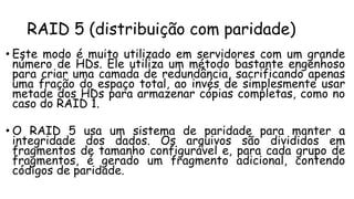 RAID 5 (distribuição com paridade)
• Este modo é muito utilizado em servidores com um grande
número de HDs. Ele utiliza um método bastante engenhoso
para criar uma camada de redundância, sacrificando apenas
uma fração do espaço total, ao invés de simplesmente usar
metade dos HDs para armazenar cópias completas, como no
caso do RAID 1.
• O RAID 5 usa um sistema de paridade para manter a
integridade dos dados. Os arquivos são divididos em
fragmentos de tamanho configurável e, para cada grupo de
fragmentos, é gerado um fragmento adicional, contendo
códigos de paridade.
 