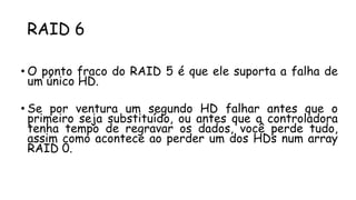 RAID 6
• O ponto fraco do RAID 5 é que ele suporta a falha de
um único HD.
• Se por ventura um segundo HD falhar antes que o
primeiro seja substituído, ou antes que a controladora
tenha tempo de regravar os dados, você perde tudo,
assim como acontece ao perder um dos HDs num array
RAID 0.
 
