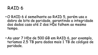 RAID 6
• O RAID 6 é semelhante ao RAID 5, porém usa o
dobro de bits de paridade, garantindo a integridade
dos dados caso até 2 dos HDs falhem ao mesmo
tempo.
• Ao usar 7 HDs de 500 GB em RAID 6, por exemplo,
teríamos 2.5 TB para dados mais 1 TB de códigos de
paridade.
 