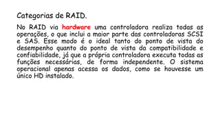 Categorias de RAID.
No RAID via hardware uma controladora realiza todas as
operações, o que inclui a maior parte das controladoras SCSI
e SAS. Esse modo é o ideal tanto do ponto de vista do
desempenho quanto do ponto de vista da compatibilidade e
confiabilidade, já que a própria controladora executa todas as
funções necessárias, de forma independente. O sistema
operacional apenas acessa os dados, como se houvesse um
único HD instalado.
 