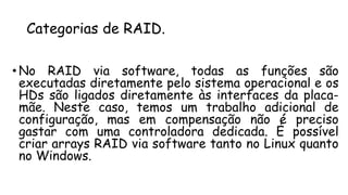 Categorias de RAID.
• No RAID via software, todas as funções são
executadas diretamente pelo sistema operacional e os
HDs são ligados diretamente às interfaces da placa-
mãe. Neste caso, temos um trabalho adicional de
configuração, mas em compensação não é preciso
gastar com uma controladora dedicada. É possível
criar arrays RAID via software tanto no Linux quanto
no Windows.
 