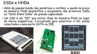 SSDs e HHDs
• Além da popularização dos pendrives e cartões, a queda no preço
da memória Flash possibilitou o surgimento dos primeiros SSDs
ou "Solid State Disks" de grande capacidade.
• Um SSD é um "HD" que utiliza chips de memória Flash no lugar
de discos magnéticos, é projetado para substituir o HD, sendo
conectados a uma porta SATA ou IDE.
 
