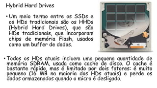 Hybrid Hard Drives
• Todos os HDs atuais incluem uma pequena quantidade de
memória SDRAM, usada como cache de disco. O cache é
bastante rápido, mas é limitado por dois fatores: é muito
pequeno (16 MB na maioria dos HDs atuais) e perde os
dados armazenados quando o micro é desligado.
• Um meio termo entre os SSDs e
os HDs tradicionais são os HHDs
(Hybrid Hard Drives), que são
HDs tradicionais, que incorporam
chips de memória Flash, usados
como um buffer de dados.
 