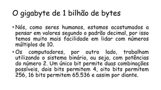 O gigabyte de 1 bilhão de bytes
• Nós, como seres humanos, estamos acostumados a
pensar em valores segundo o padrão decimal, por isso
temos muito mais facilidade em lidar com números
múltiplos de 10.
• Os computadores, por outro lado, trabalham
utilizando o sistema binário, ou seja, com potências
do número 2. Um único bit permite duas combinações
possíveis, dois bits permitem 4, oito bits permitem
256, 16 bits permitem 65.536 e assim por diante.
 