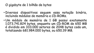 O gigabyte de 1 bilhão de bytes
• Diversos dispositivos seguem essa notação binária,
incluindo módulos de memória e CD-ROMs.
• Um módulo de memória de 1 GB possui exatamente
1.073.741.824 bytes, enquanto um CD-ROM de 650 MB
é dividido em 333.000 setores de 2048 bytes cada um,
totalizando 681.984.000 bytes, ou 650.39 MB.
 