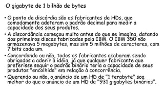 O gigabyte de 1 bilhão de bytes
• O ponto de discórdia são os fabricantes de HDs, que
comodamente adotaram o padrão decimal para medir a
capacidade dos seus produtos.
• A discordância começou muito antes do que se imagina, datando
dos primeiros discos fabricados pela IBM. O IBM 350 não
armazenava 5 megabytes, mas sim 5 milhões de caracteres, com
7 bits cada um.
• Concordando ou não, todos os fabricantes acabaram sendo
obrigados a aderir à idéia, já que qualquer fabricante que
preferisse seguir o padrão binário teria a capacidade de seus
produtos "encolhida" em relação à concorrência.
• Querendo ou não, o anúncio de um HD de "1 terabyte" soa
melhor do que o anúncio de um HD de "931 gigabytes binários".
 