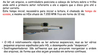 Ao ler um arquivo, a controladora posiciona a cabeça de leitura sobre a trilha
onde está o primeiro setor referente a ele e espera que o disco gire até o
setor correto.
Este tempo inicial, necessário para iniciar a leitura, é chamado de tempo de
acesso, e mesmo os HDs atuais de 7.200 RPM fica em torno de 12 ms.
• O HD é relativamente rápido ao ler setores seqüenciais, mas ao ler vários
pequenos arquivos espalhados pelo HD, o desempenho pode “despencar”.
• Desfragmentadores: São softwares que que procuram reorganizar a ordem
dos arquivos, de forma que eles sejam gravados em setores contínuos.
 