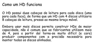 Como um HD funciona
O HD possui duas cabeças de leitura para cada disco (uma
para cada face), de forma que um HD com 4 discos utilizaria
8 cabeças de leitura, presas ao mesmo braço móvel.
Embora usar mais discos permita construir HDs de maior
capacidade, não é comum que os fabricantes utilizem mais
de 4, pois a partir daí torna-se muito difícil (e caro)
produzir componentes com a precisão necessária para
manter todos os discos alinhados.
 