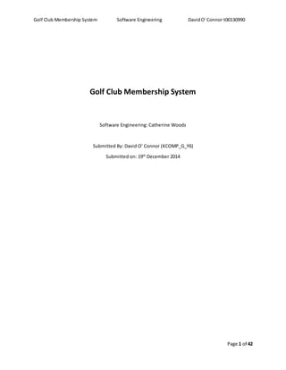 Golf Club Membership System Software Engineering DavidO' Connor t00130990
Page 1 of 42
Golf Club Membership System
Software Engineering: Catherine Woods
Submitted By: David O’ Connor (KCOMP_G_Y6)
Submitted on: 19th
December 2014
 