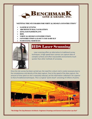“SETTING THE STANDARD FOR VIRTUAL DESIGN CONSTRUCTION”

             LASER SCANNING
             ARCHITECTURAL NAVIGATION
             2-D & 3-D FLOOR PLANS
             BIM
             VIRTUAL DESIGN CONSTRUCTION
             CONSTRUCTION LAY-OUT AND AS-BUILT
             SURVEYING SERVICES



                             HDS Laser Scanning`
                                 Laser scanning offers an alternative to traditional survey
                              techniques. A high speed laser scanner can capture data of
                              complex surfaces and often inaccessible environments much
                              quicker than other methods of surveying.




Once the site survey has been carried out, the need for a return visit is rarely necessary due to
the completeness and density of the data capture. Due to the speed of the data capture, the
amount of time spent on site is massively reduced, yet the information collected is far superior
to that of traditional techniques. This is a typical “point cloud” consisting of millions of points.




“We Bridge The Gap Between Architects -Engineers Drawings and General Construction Lay-Out”
 
