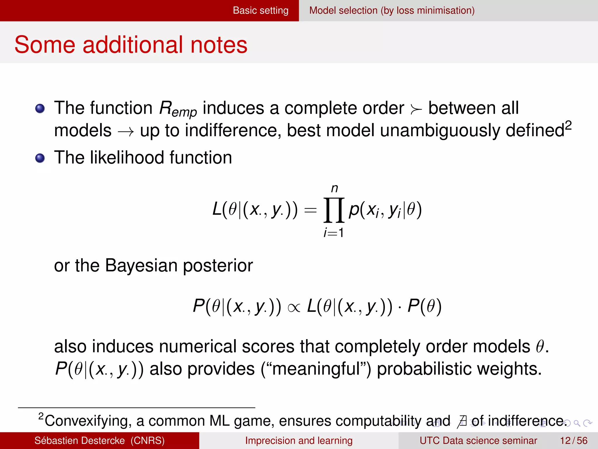 Basic setting Model selection (by loss minimisation)
Some additional notes
The function Remp induces a complete order  between all
models → up to indifference, best model unambiguously defined2
The likelihood function
L(θ|(x·, y·)) =
n
Y
i=1
p(xi, yi|θ)
or the Bayesian posterior
P(θ|(x·, y·)) ∝ L(θ|(x·, y·)) · P(θ)
also induces numerical scores that completely order models θ.
P(θ|(x·, y·)) also provides (“meaningful”) probabilistic weights.
2
Convexifying, a common ML game, ensures computability and 6 ∃ of indifference.
Sébastien Destercke (CNRS) Imprecision and learning UTC Data science seminar 12 / 56
 