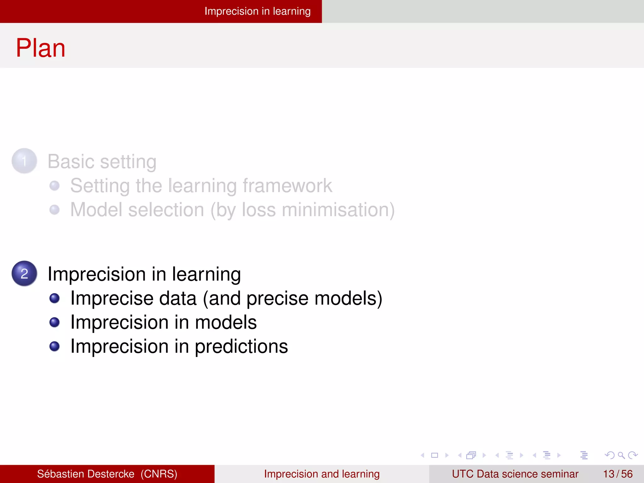 Imprecision in learning
Plan
1 Basic setting
Setting the learning framework
Model selection (by loss minimisation)
2 Imprecision in learning
Imprecise data (and precise models)
Imprecision in models
Imprecision in predictions
Sébastien Destercke (CNRS) Imprecision and learning UTC Data science seminar 13 / 56
 