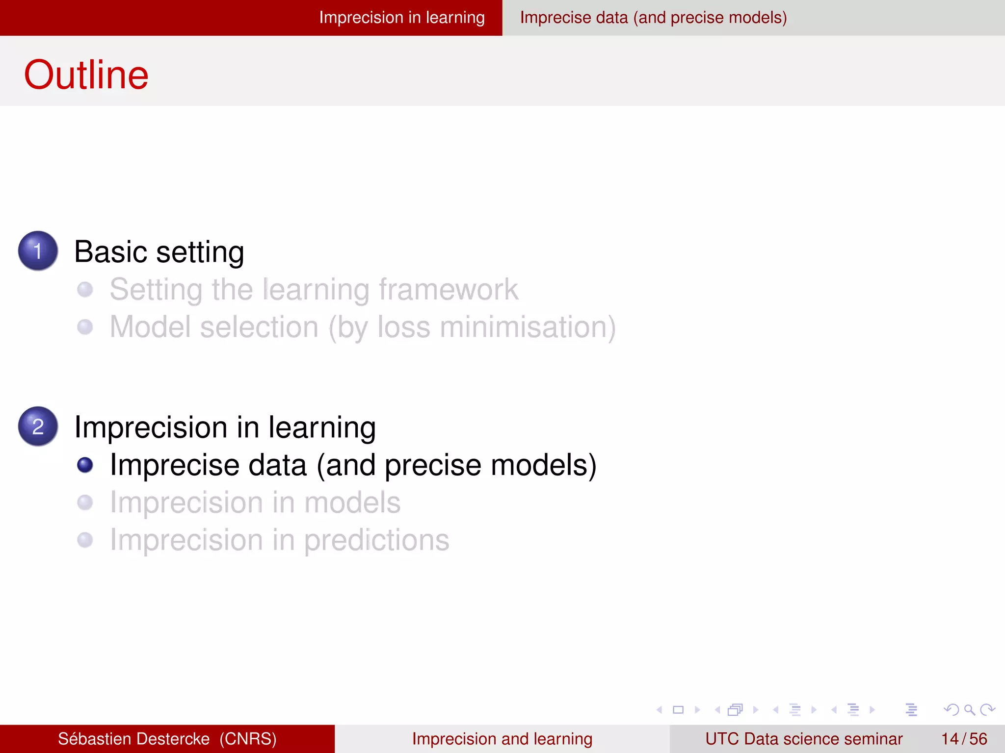 Imprecision in learning Imprecise data (and precise models)
Outline
1 Basic setting
Setting the learning framework
Model selection (by loss minimisation)
2 Imprecision in learning
Imprecise data (and precise models)
Imprecision in models
Imprecision in predictions
Sébastien Destercke (CNRS) Imprecision and learning UTC Data science seminar 14 / 56
 