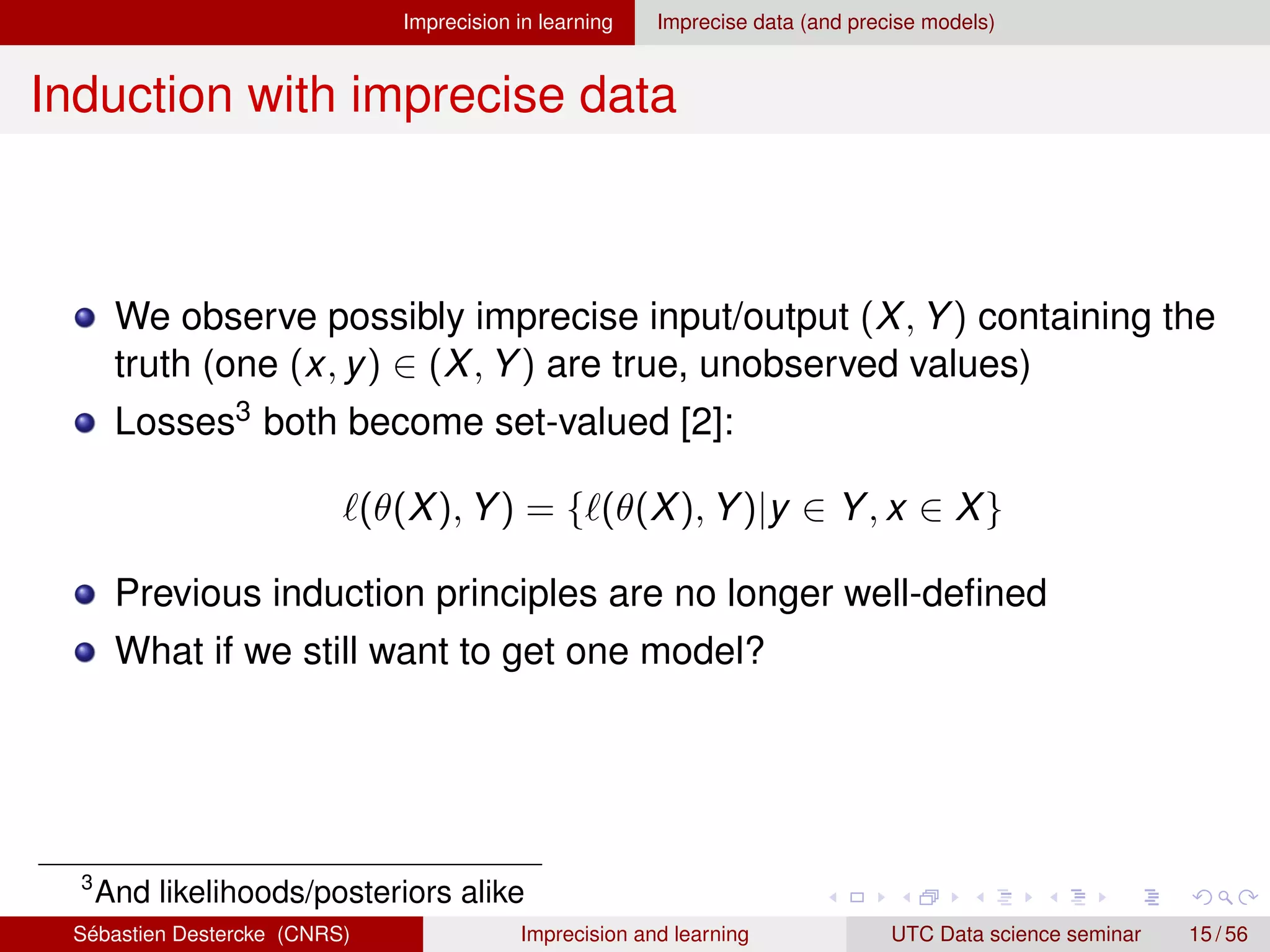 Imprecision in learning Imprecise data (and precise models)
Induction with imprecise data
We observe possibly imprecise input/output (X, Y) containing the
truth (one (x, y) ∈ (X, Y) are true, unobserved values)
Losses3 both become set-valued [2]:
`(θ(X), Y) = {`(θ(X), Y)|y ∈ Y, x ∈ X}
Previous induction principles are no longer well-defined
What if we still want to get one model?
3
And likelihoods/posteriors alike
Sébastien Destercke (CNRS) Imprecision and learning UTC Data science seminar 15 / 56
 