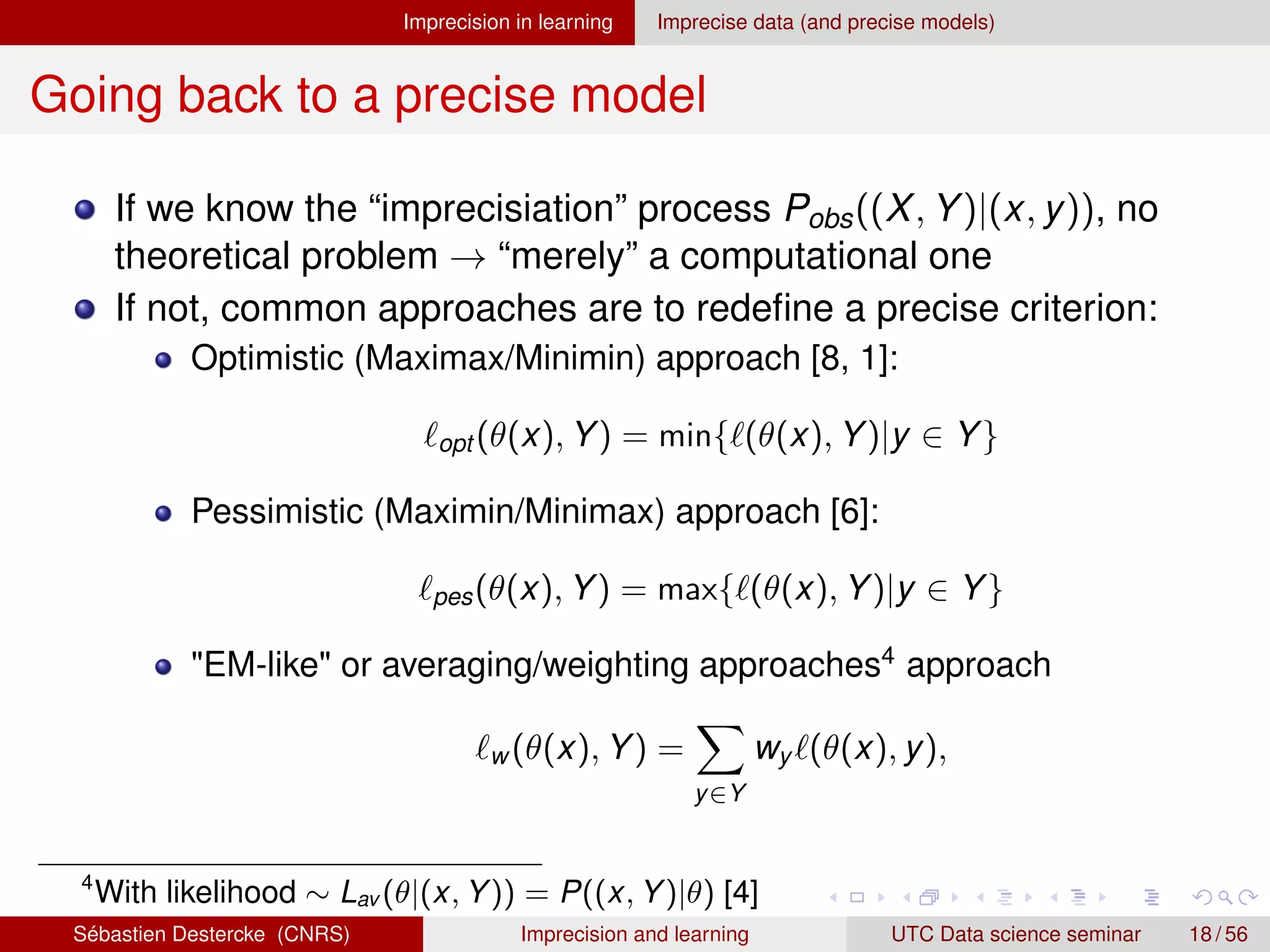 Imprecision in learning Imprecise data (and precise models)
Going back to a precise model
If we know the “imprecisiation” process Pobs((X, Y)|(x, y)), no
theoretical problem → “merely” a computational one
If not, common approaches are to redefine a precise criterion:
Optimistic (Maximax/Minimin) approach [8, 1]:
`opt (θ(x), Y) = min{`(θ(x), Y)|y ∈ Y}
Pessimistic (Maximin/Minimax) approach [6]:
`pes(θ(x), Y) = max{`(θ(x), Y)|y ∈ Y}
EM-like or averaging/weighting approaches4
approach
`w (θ(x), Y) =
X
y∈Y
wy `(θ(x), y),
4
With likelihood ∼ Lav (θ|(x, Y)) = P((x, Y)|θ) [4]
Sébastien Destercke (CNRS) Imprecision and learning UTC Data science seminar 18 / 56
 