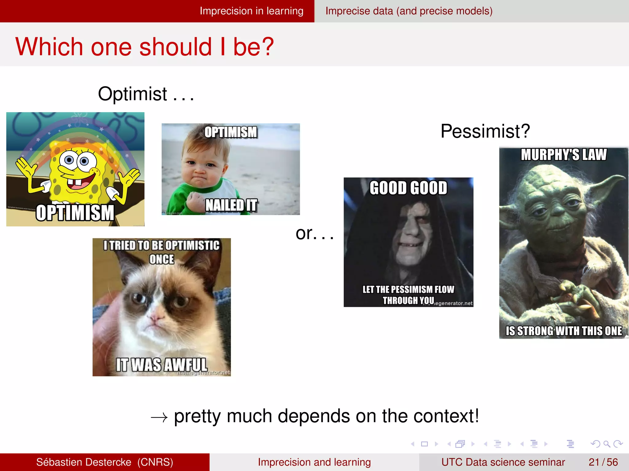 Imprecision in learning Imprecise data (and precise models)
Which one should I be?
Optimist . . .
or. . .
Pessimist?
→ pretty much depends on the context!
Sébastien Destercke (CNRS) Imprecision and learning UTC Data science seminar 21 / 56
 