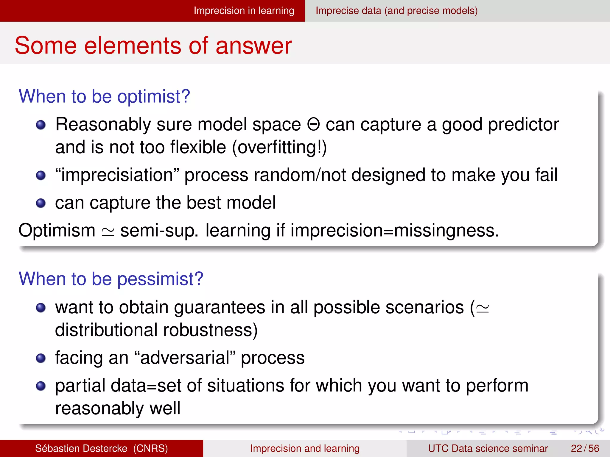 Imprecision in learning Imprecise data (and precise models)
Some elements of answer
When to be optimist?
Reasonably sure model space Θ can capture a good predictor
and is not too flexible (overfitting!)
“imprecisiation” process random/not designed to make you fail
can capture the best model
Optimism ' semi-sup. learning if imprecision=missingness.
When to be pessimist?
want to obtain guarantees in all possible scenarios ('
distributional robustness)
facing an “adversarial” process
partial data=set of situations for which you want to perform
reasonably well
Sébastien Destercke (CNRS) Imprecision and learning UTC Data science seminar 22 / 56
 