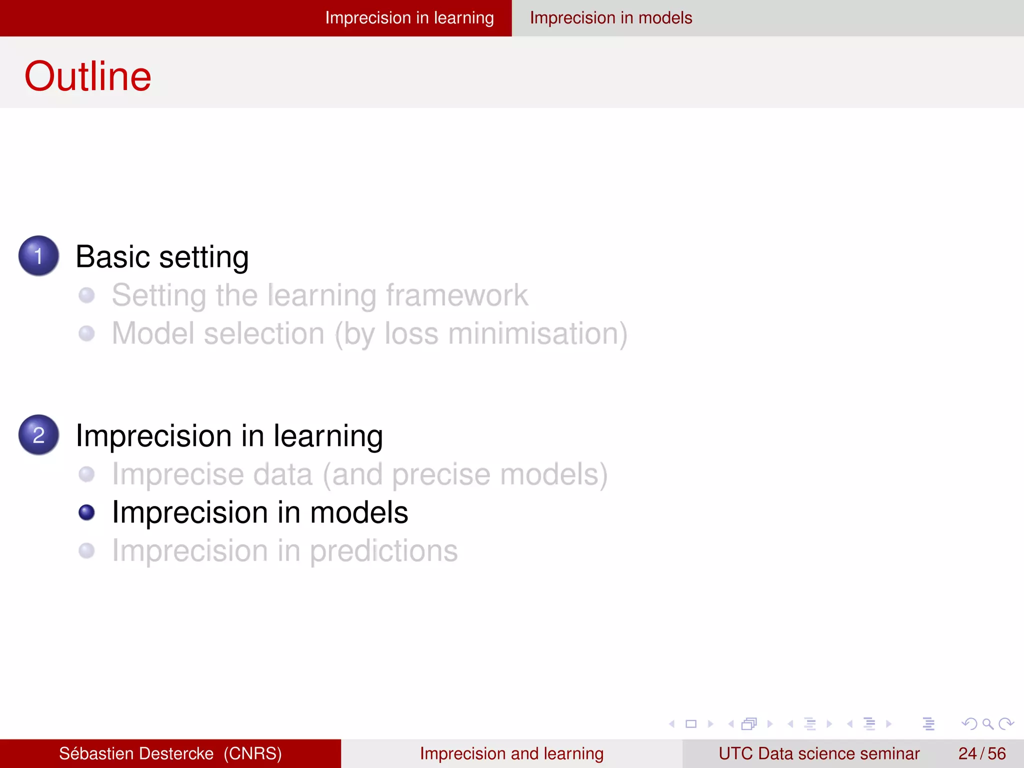 Imprecision in learning Imprecision in models
Outline
1 Basic setting
Setting the learning framework
Model selection (by loss minimisation)
2 Imprecision in learning
Imprecise data (and precise models)
Imprecision in models
Imprecision in predictions
Sébastien Destercke (CNRS) Imprecision and learning UTC Data science seminar 24 / 56
 