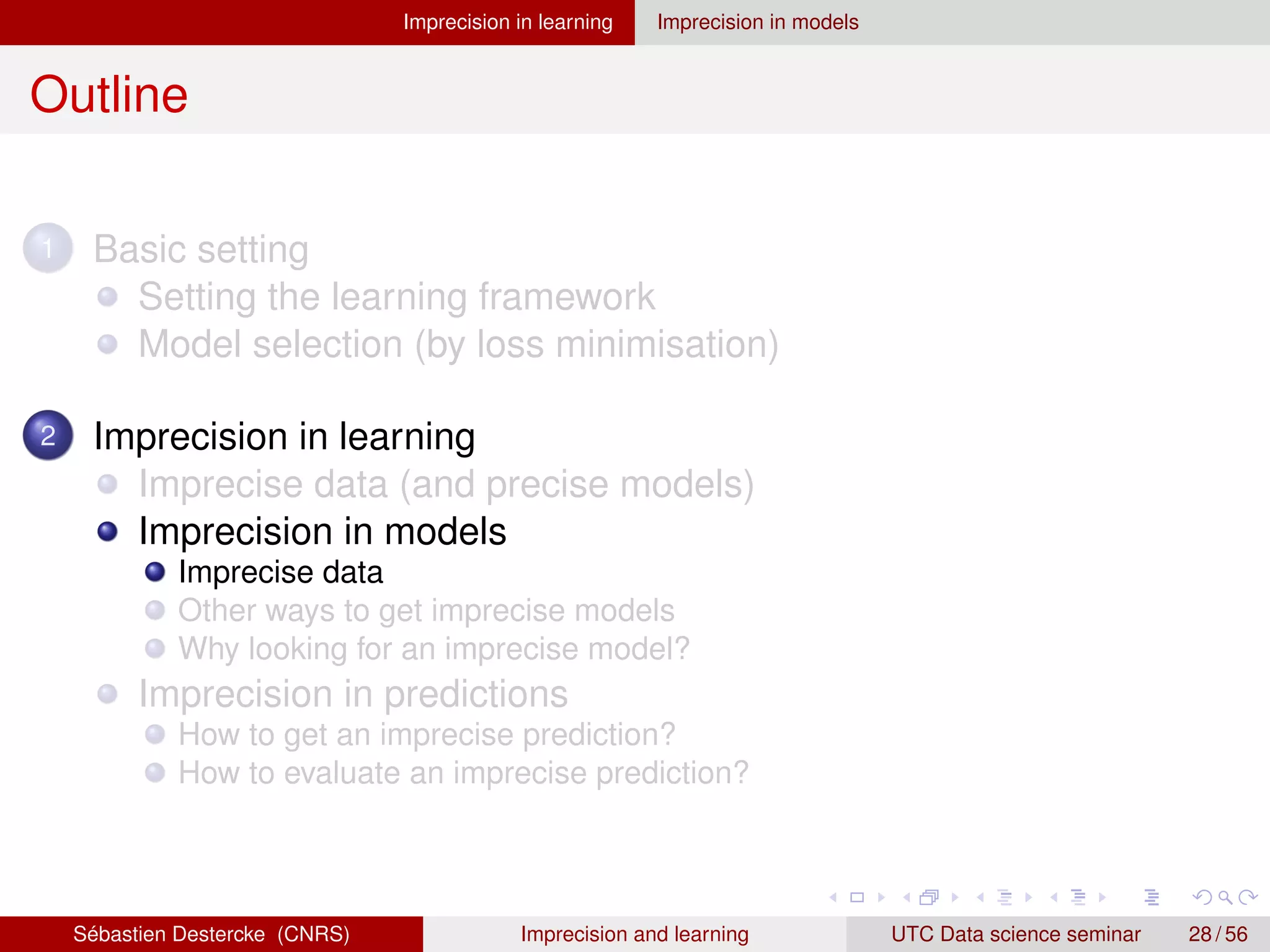 Imprecision in learning Imprecision in models
Outline
1 Basic setting
Setting the learning framework
Model selection (by loss minimisation)
2 Imprecision in learning
Imprecise data (and precise models)
Imprecision in models
Imprecise data
Other ways to get imprecise models
Why looking for an imprecise model?
Imprecision in predictions
How to get an imprecise prediction?
How to evaluate an imprecise prediction?
Sébastien Destercke (CNRS) Imprecision and learning UTC Data science seminar 28 / 56
 