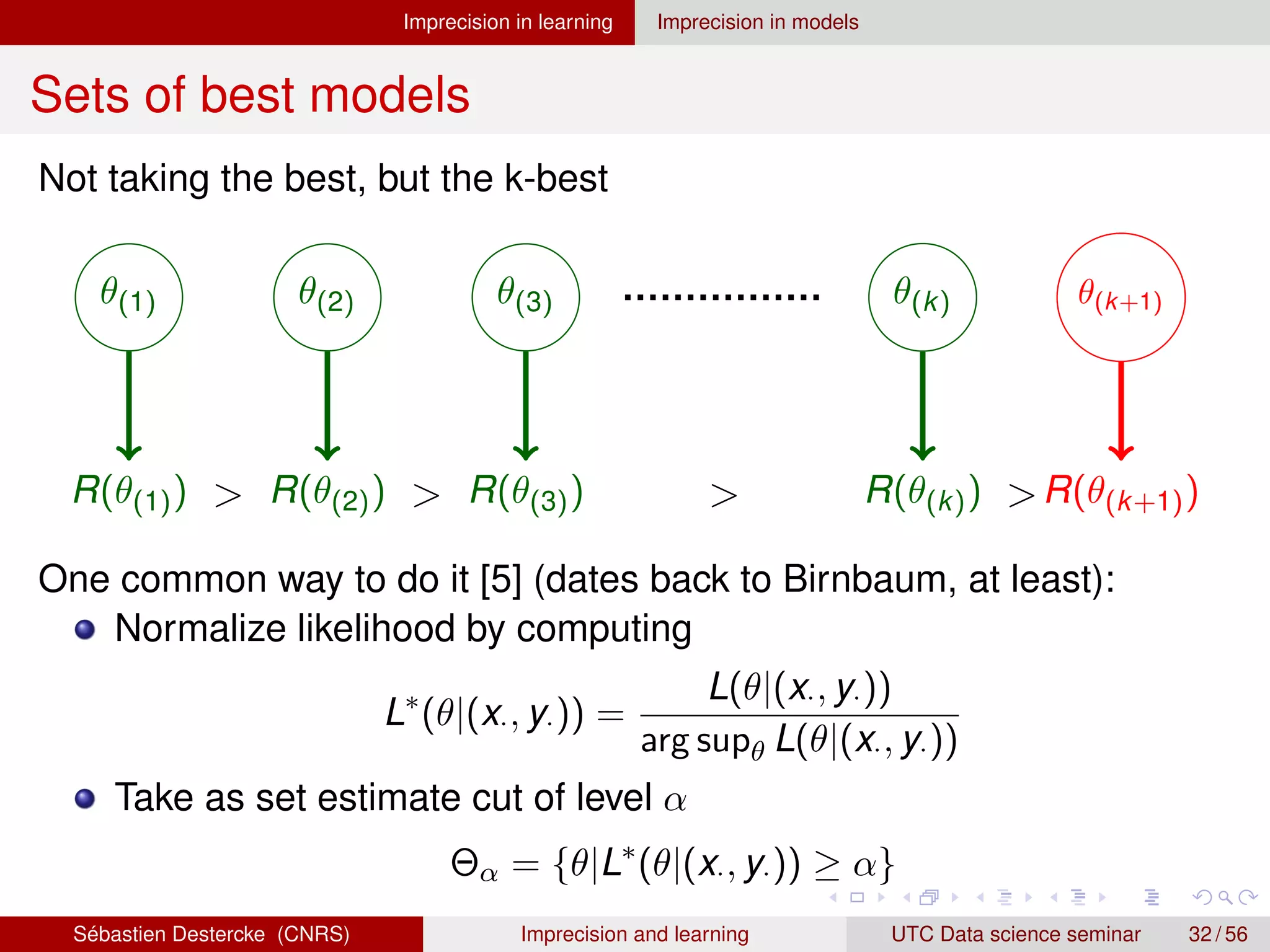 Imprecision in learning Imprecision in models
Sets of best models
Not taking the best, but the k-best
θ(1) θ(2) θ(3) θ(k) θ(k+1)
R(θ(1)) R(θ(2)) R(θ(3)) R(θ(k)) R(θ(k+1))
   
One common way to do it [5] (dates back to Birnbaum, at least):
Normalize likelihood by computing
L∗
(θ|(x·, y·)) =
L(θ|(x·, y·))
arg supθ L(θ|(x·, y·))
Take as set estimate cut of level α
Θα = {θ|L∗
(θ|(x·, y·)) ≥ α}
Sébastien Destercke (CNRS) Imprecision and learning UTC Data science seminar 32 / 56
 