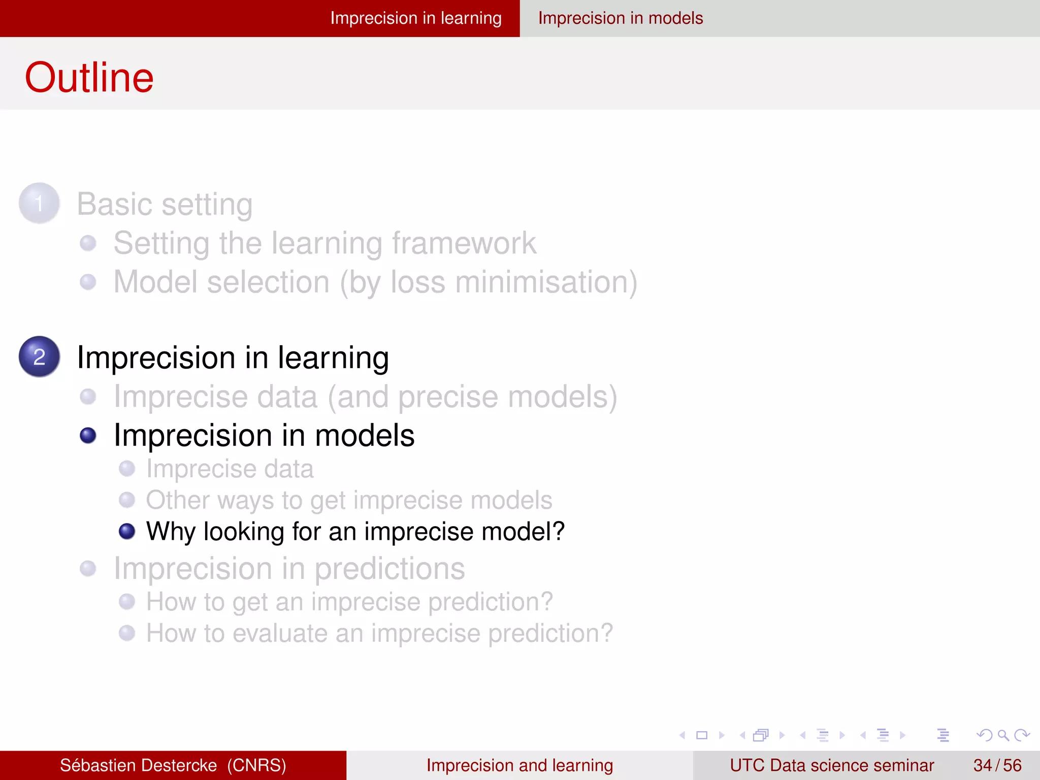 Imprecision in learning Imprecision in models
Outline
1 Basic setting
Setting the learning framework
Model selection (by loss minimisation)
2 Imprecision in learning
Imprecise data (and precise models)
Imprecision in models
Imprecise data
Other ways to get imprecise models
Why looking for an imprecise model?
Imprecision in predictions
How to get an imprecise prediction?
How to evaluate an imprecise prediction?
Sébastien Destercke (CNRS) Imprecision and learning UTC Data science seminar 34 / 56
 