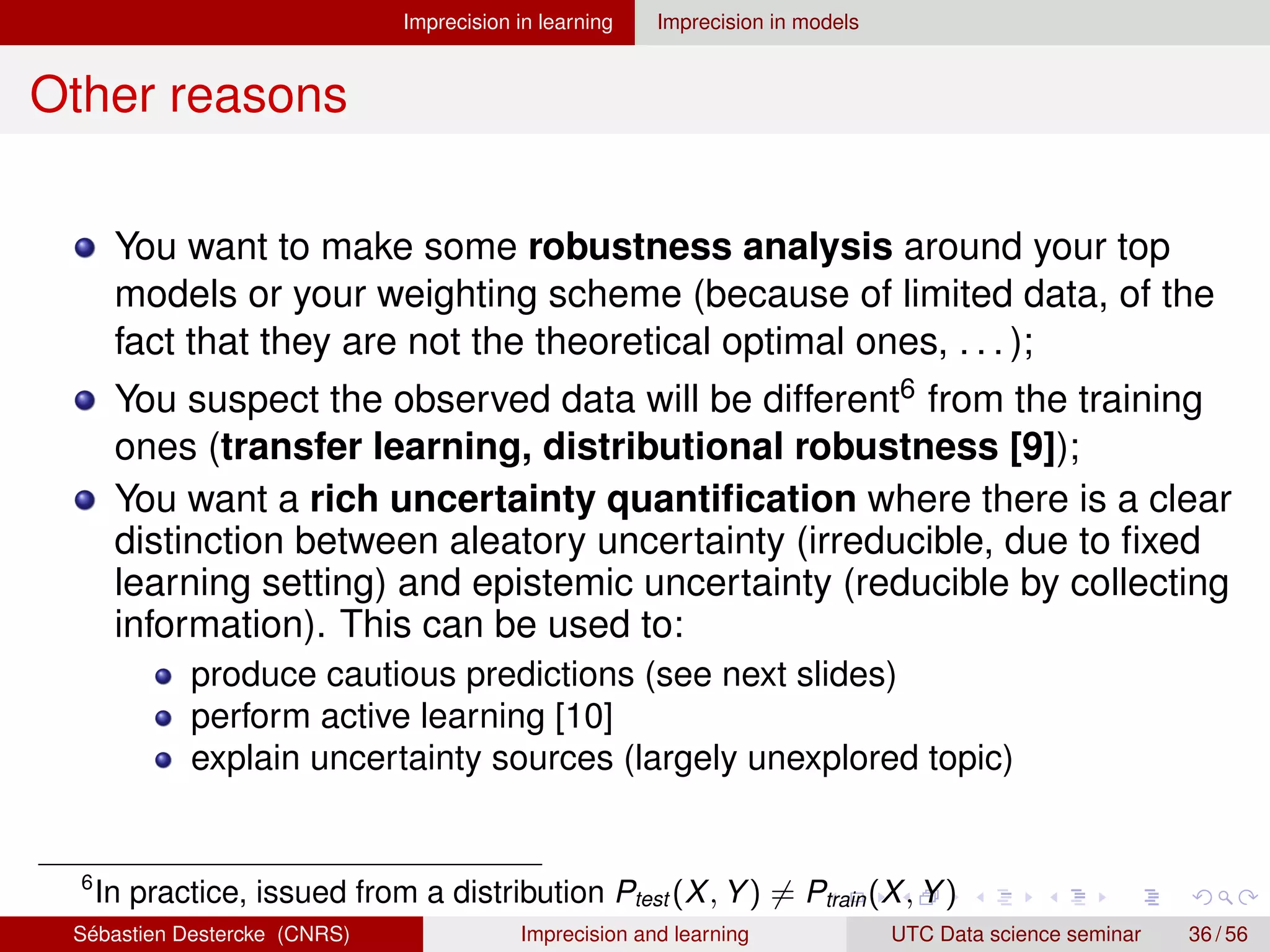 Imprecision in learning Imprecision in models
Other reasons
You want to make some robustness analysis around your top
models or your weighting scheme (because of limited data, of the
fact that they are not the theoretical optimal ones, . . . );
You suspect the observed data will be different6 from the training
ones (transfer learning, distributional robustness [9]);
You want a rich uncertainty quantification where there is a clear
distinction between aleatory uncertainty (irreducible, due to fixed
learning setting) and epistemic uncertainty (reducible by collecting
information). This can be used to:
produce cautious predictions (see next slides)
perform active learning [10]
explain uncertainty sources (largely unexplored topic)
6
In practice, issued from a distribution Ptest (X, Y) 6= Ptrain(X, Y)
Sébastien Destercke (CNRS) Imprecision and learning UTC Data science seminar 36 / 56
 