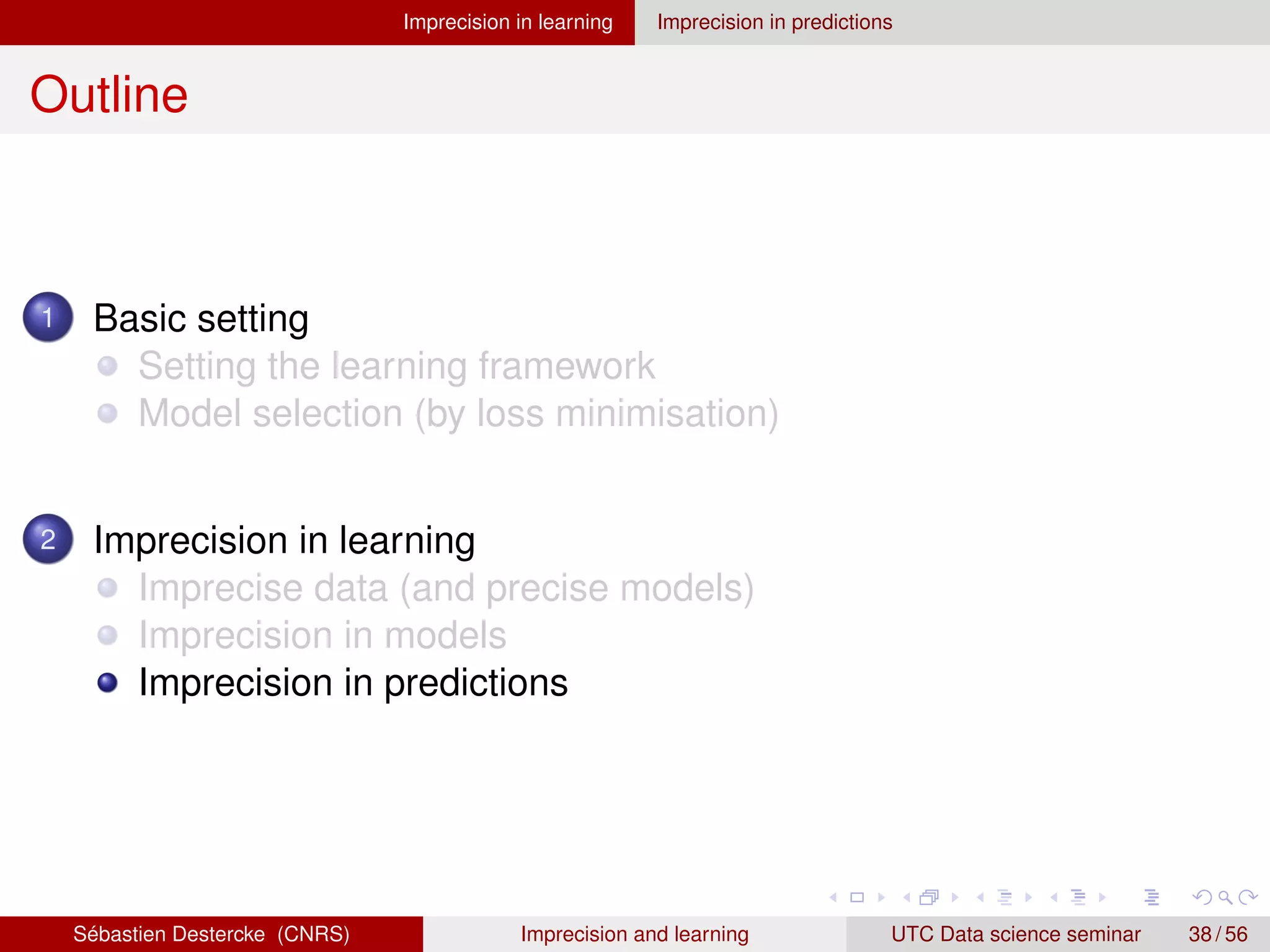 Imprecision in learning Imprecision in predictions
Outline
1 Basic setting
Setting the learning framework
Model selection (by loss minimisation)
2 Imprecision in learning
Imprecise data (and precise models)
Imprecision in models
Imprecision in predictions
Sébastien Destercke (CNRS) Imprecision and learning UTC Data science seminar 38 / 56
 
