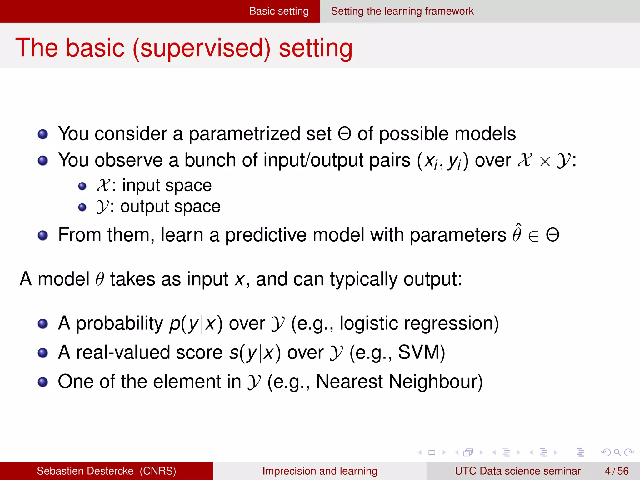 Basic setting Setting the learning framework
The basic (supervised) setting
You consider a parametrized set Θ of possible models
You observe a bunch of input/output pairs (xi, yi) over X × Y:
X: input space
Y: output space
From them, learn a predictive model with parameters θ̂ ∈ Θ
A model θ takes as input x, and can typically output:
A probability p(y|x) over Y (e.g., logistic regression)
A real-valued score s(y|x) over Y (e.g., SVM)
One of the element in Y (e.g., Nearest Neighbour)
Sébastien Destercke (CNRS) Imprecision and learning UTC Data science seminar 4 / 56
 