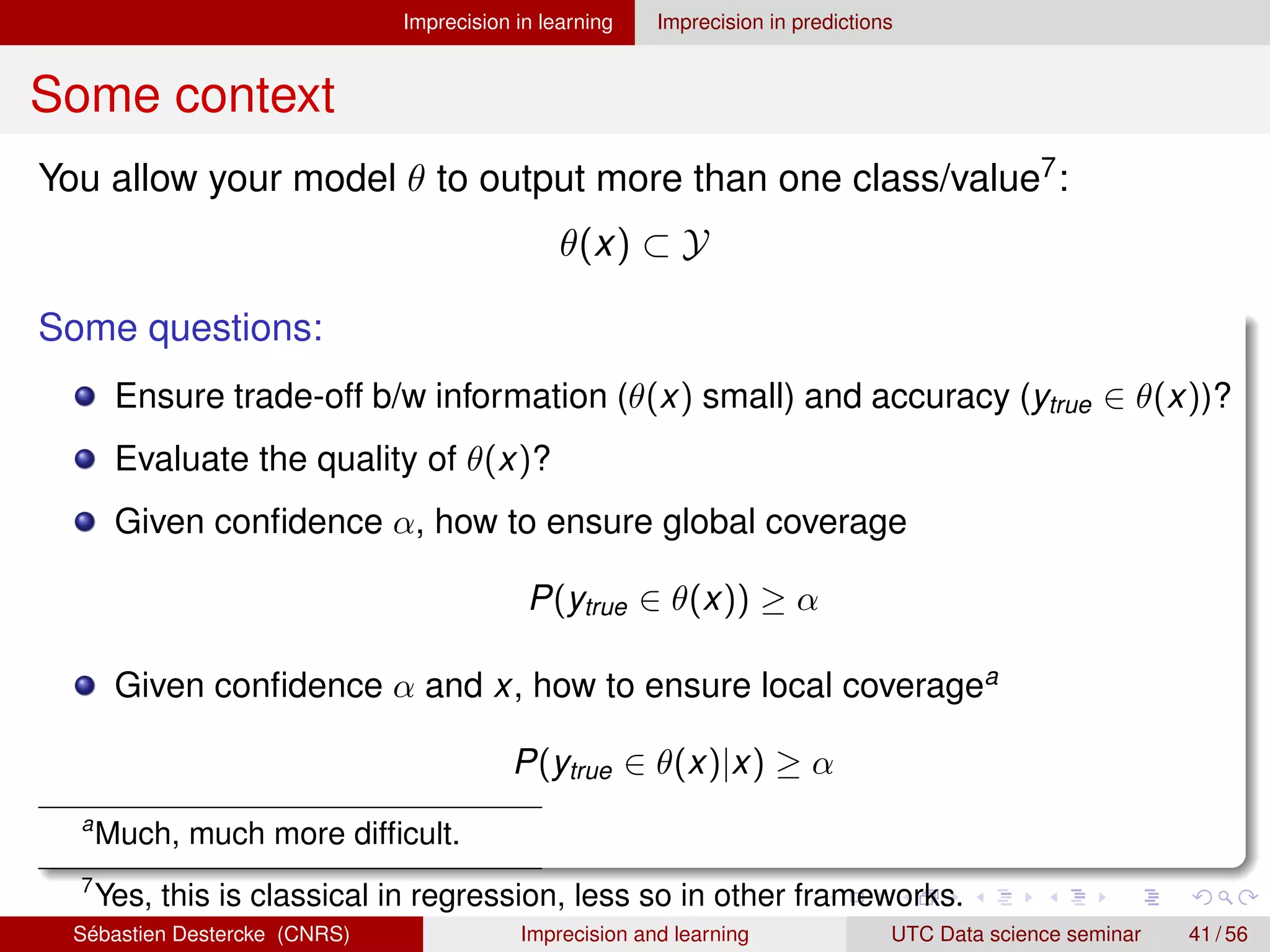 Imprecision in learning Imprecision in predictions
Some context
You allow your model θ to output more than one class/value7:
θ(x) ⊂ Y
Some questions:
Ensure trade-off b/w information (θ(x) small) and accuracy (ytrue ∈ θ(x))?
Evaluate the quality of θ(x)?
Given confidence α, how to ensure global coverage
P(ytrue ∈ θ(x)) ≥ α
Given confidence α and x, how to ensure local coveragea
P(ytrue ∈ θ(x)|x) ≥ α
a
Much, much more difficult.
7
Yes, this is classical in regression, less so in other frameworks.
Sébastien Destercke (CNRS) Imprecision and learning UTC Data science seminar 41 / 56
 
