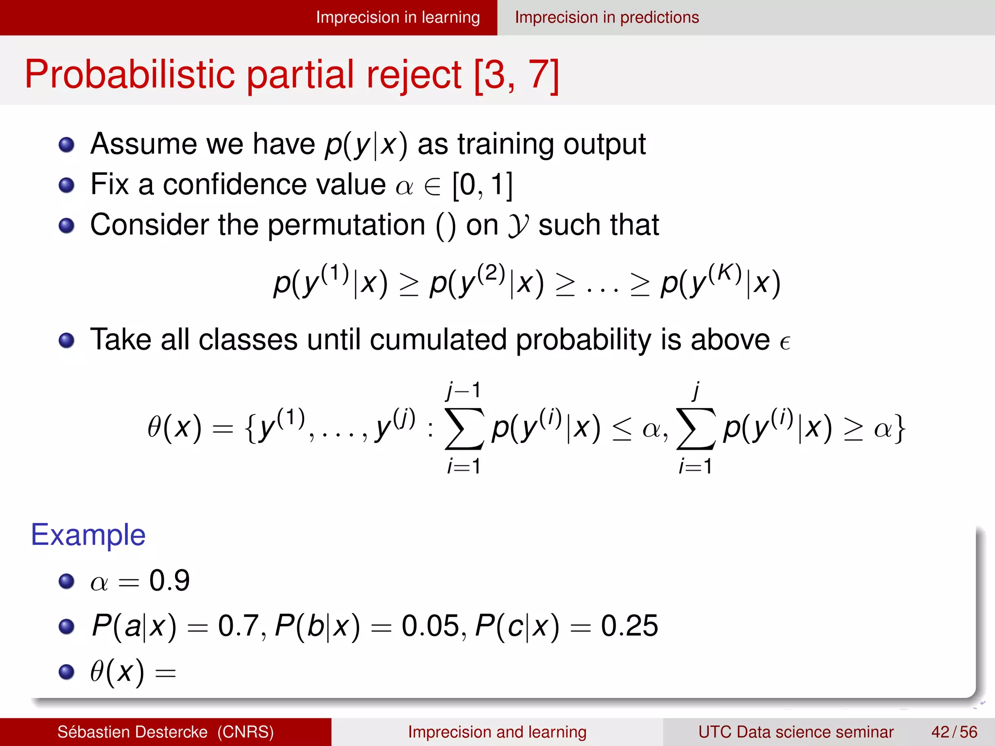 Imprecision in learning Imprecision in predictions
Probabilistic partial reject [3, 7]
Assume we have p(y|x) as training output
Fix a confidence value α ∈ [0, 1]
Consider the permutation () on Y such that
p(y(1)
|x) ≥ p(y(2)
|x) ≥ . . . ≥ p(y(K)
|x)
Take all classes until cumulated probability is above 
θ(x) = {y(1)
, . . . , y(j)
:
j−1
X
i=1
p(y(i)
|x) ≤ α,
j
X
i=1
p(y(i)
|x) ≥ α}
Example
α = 0.9
P(a|x) = 0.7, P(b|x) = 0.05, P(c|x) = 0.25
θ(x) =
Sébastien Destercke (CNRS) Imprecision and learning UTC Data science seminar 42 / 56
 